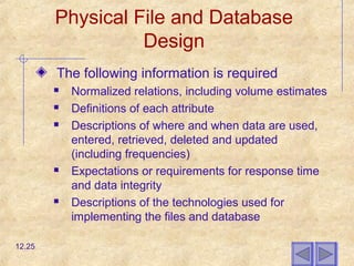 Physical File and Database
Design
The following information is required
 Normalized relations, including volume estimates
 Definitions of each attribute
 Descriptions of where and when data are used,
entered, retrieved, deleted and updated
(including frequencies)
 Expectations or requirements for response time
and data integrity
 Descriptions of the technologies used for
implementing the files and database
12.25
 
