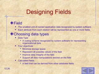 Designing Fields
Field
 The smallest unit of named application data recognized by system software
 Each attribute from each relation will be represented as one or more fields
Choosing data types
 Data Type
 A coding scheme recognized by system software for representing
organizational data
 Four objectives
 Minimize storage space
 Represent all possible values of the field
 Improve data integrity of the field
 Support all data manipulations desired on the field
 Calculated fields
 A field that can be derived from other database fields
12.26
 