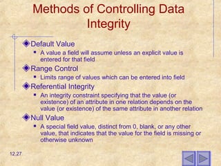 Methods of Controlling Data
Integrity
Default Value
 A value a field will assume unless an explicit value is
entered for that field
Range Control
 Limits range of values which can be entered into field
Referential Integrity
 An integrity constraint specifying that the value (or
existence) of an attribute in one relation depends on the
value (or existence) of the same attribute in another relation
Null Value
 A special field value, distinct from 0, blank, or any other
value, that indicates that the value for the field is missing or
otherwise unknown
12.27
 