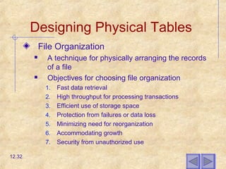 Designing Physical Tables
File Organization
 A technique for physically arranging the records
of a file
 Objectives for choosing file organization
1. Fast data retrieval
2. High throughput for processing transactions
3. Efficient use of storage space
4. Protection from failures or data loss
5. Minimizing need for reorganization
6. Accommodating growth
7. Security from unauthorized use
12.32
 