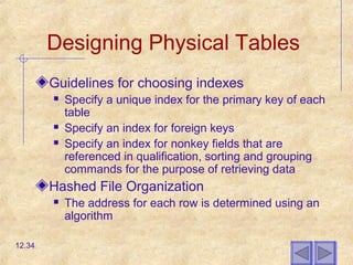 Designing Physical Tables
Guidelines for choosing indexes
 Specify a unique index for the primary key of each
table
 Specify an index for foreign keys
 Specify an index for nonkey fields that are
referenced in qualification, sorting and grouping
commands for the purpose of retrieving data
Hashed File Organization
 The address for each row is determined using an
algorithm
12.34
 