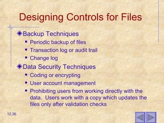 Designing Controls for Files
Backup Techniques
 Periodic backup of files
 Transaction log or audit trail
 Change log
Data Security Techniques
 Coding or encrypting
 User account management
 Prohibiting users from working directly with the
data. Users work with a copy which updates the
files only after validation checks
12.36
 
