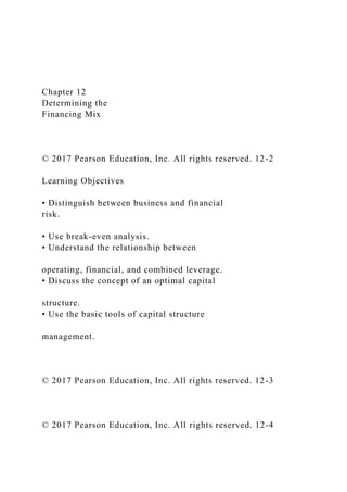 Chapter 12
Determining the
Financing Mix
© 2017 Pearson Education, Inc. All rights reserved. 12-2
Learning Objectives
• Distinguish between business and financial
risk.
• Use break-even analysis.
• Understand the relationship between
operating, financial, and combined leverage.
• Discuss the concept of an optimal capital
structure.
• Use the basic tools of capital structure
management.
© 2017 Pearson Education, Inc. All rights reserved. 12-3
© 2017 Pearson Education, Inc. All rights reserved. 12-4
 
