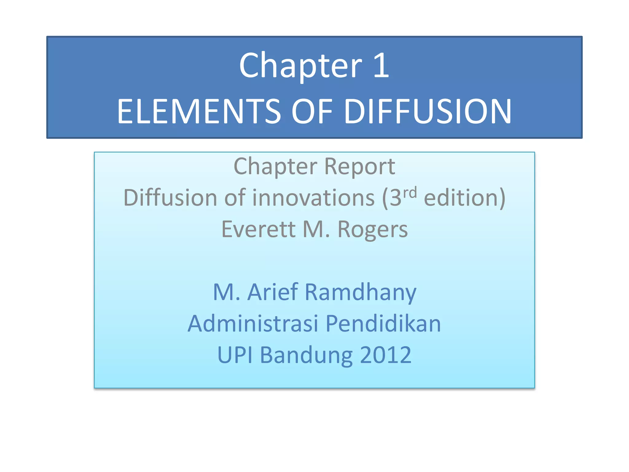 Chapter 1
ELEMENTS OF DIFFUSION
           Chapter Report
Diffusion of innovations (3rd edition)
         Everett M. Rogers

        M. Arief Ramdhany
      Administrasi Pendidikan
        UPI Bandung 2012
 