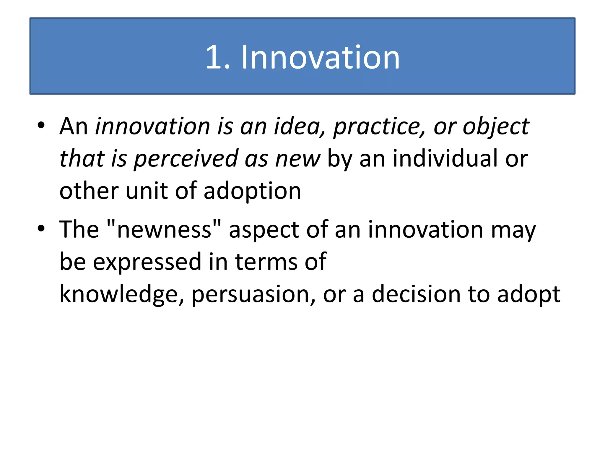 1. Innovation
• An innovation is an idea, practice, or object
  that is perceived as new by an individual or
  other unit of adoption
• The "newness" aspect of an innovation may
  be expressed in terms of
  knowledge, persuasion, or a decision to adopt
 