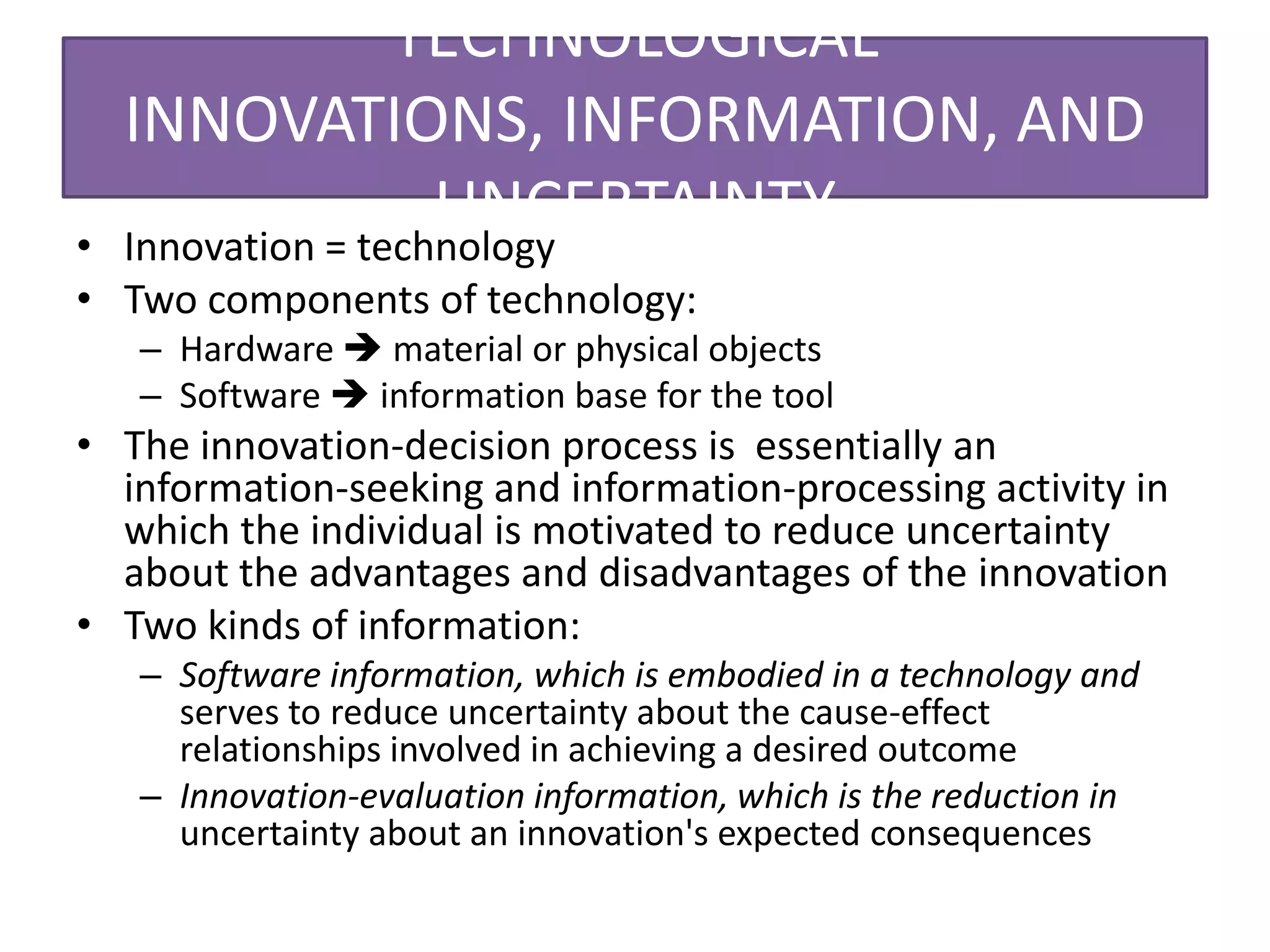 TECHNOLOGICAL
  INNOVATIONS, INFORMATION, AND
•
                   UNCERTAINTY
  Innovation = technology
• Two components of technology:
   – Hardware  material or physical objects
   – Software  information base for the tool
• The innovation-decision process is essentially an
  information-seeking and information-processing activity in
  which the individual is motivated to reduce uncertainty
  about the advantages and disadvantages of the innovation
• Two kinds of information:
   – Software information, which is embodied in a technology and
     serves to reduce uncertainty about the cause-effect
     relationships involved in achieving a desired outcome
   – Innovation-evaluation information, which is the reduction in
     uncertainty about an innovation's expected consequences
 
