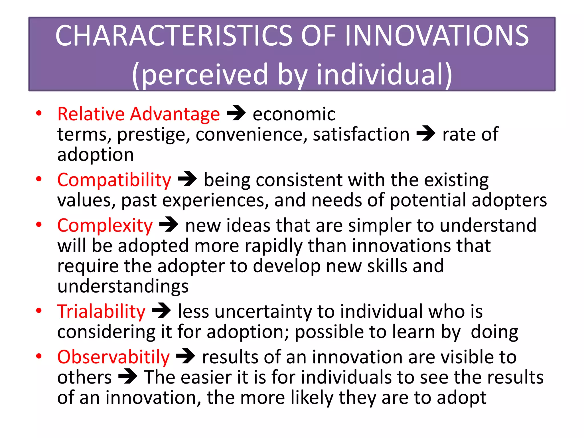 CHARACTERISTICS OF INNOVATIONS
      (perceived by individual)
• Relative Advantage  economic
  terms, prestige, convenience, satisfaction  rate of
  adoption
• Compatibility  being consistent with the existing
  values, past experiences, and needs of potential adopters
• Complexity  new ideas that are simpler to understand
  will be adopted more rapidly than innovations that
  require the adopter to develop new skills and
  understandings
• Trialability  less uncertainty to individual who is
  considering it for adoption; possible to learn by doing
• Observabitily  results of an innovation are visible to
  others  The easier it is for individuals to see the results
  of an innovation, the more likely they are to adopt
 