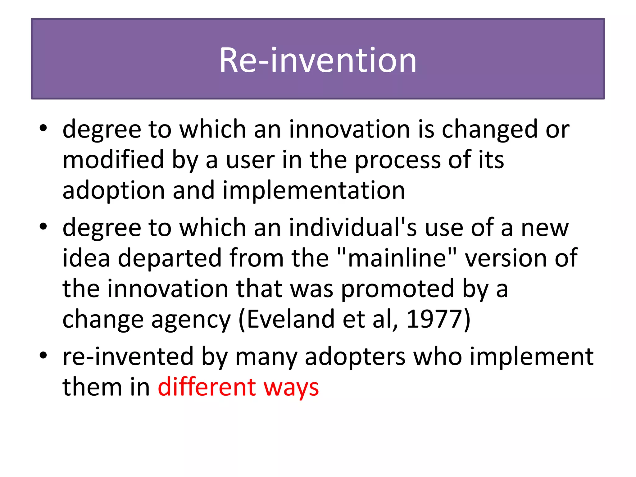 Re-invention
• degree to which an innovation is changed or
  modified by a user in the process of its
  adoption and implementation
• degree to which an individual's use of a new
  idea departed from the "mainline" version of
  the innovation that was promoted by a
  change agency (Eveland et al, 1977)
• re-invented by many adopters who implement
  them in different ways
 