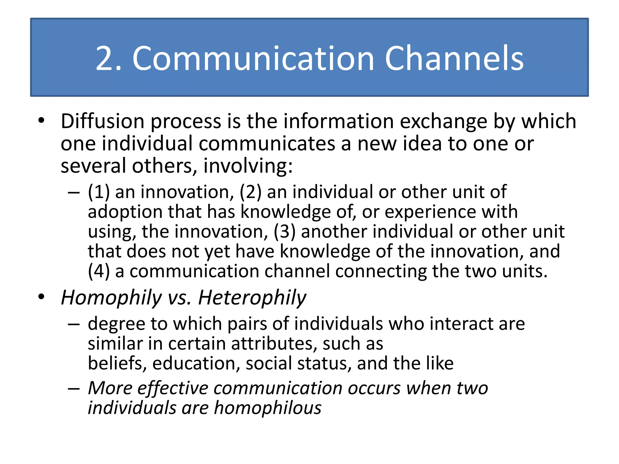 2. Communication Channels
• Diffusion process is the information exchange by which
  one individual communicates a new idea to one or
  several others, involving:
   – (1) an innovation, (2) an individual or other unit of
     adoption that has knowledge of, or experience with
     using, the innovation, (3) another individual or other unit
     that does not yet have knowledge of the innovation, and
     (4) a communication channel connecting the two units.
• Homophily vs. Heterophily
   – degree to which pairs of individuals who interact are
     similar in certain attributes, such as
     beliefs, education, social status, and the like
   – More effective communication occurs when two
     individuals are homophilous
 