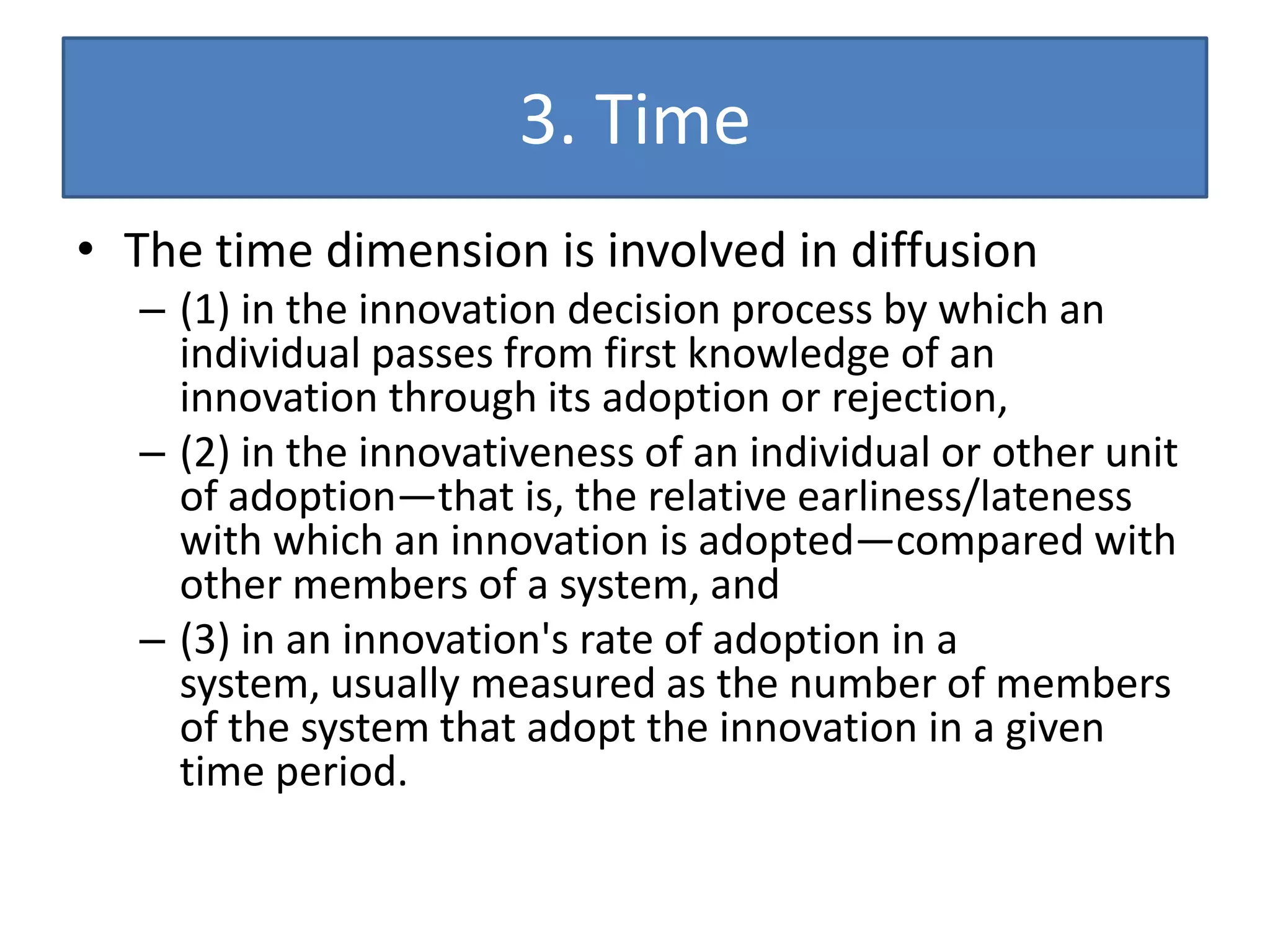 3. Time
• The time dimension is involved in diffusion
  – (1) in the innovation decision process by which an
    individual passes from first knowledge of an
    innovation through its adoption or rejection,
  – (2) in the innovativeness of an individual or other unit
    of adoption—that is, the relative earliness/lateness
    with which an innovation is adopted—compared with
    other members of a system, and
  – (3) in an innovation's rate of adoption in a
    system, usually measured as the number of members
    of the system that adopt the innovation in a given
    time period.
 