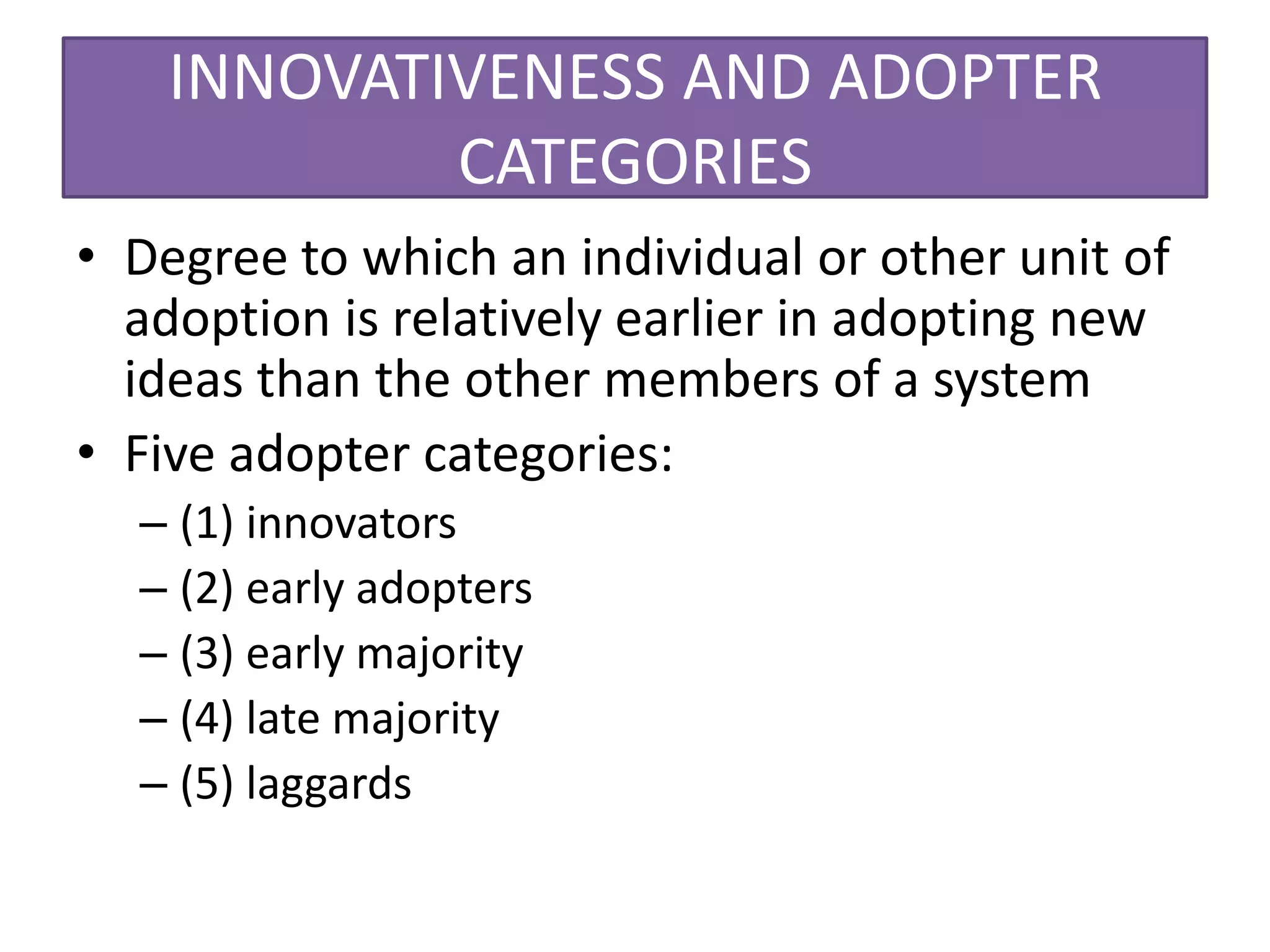 INNOVATIVENESS AND ADOPTER
            CATEGORIES
• Degree to which an individual or other unit of
  adoption is relatively earlier in adopting new
  ideas than the other members of a system
• Five adopter categories:
  – (1) innovators
  – (2) early adopters
  – (3) early majority
  – (4) late majority
  – (5) laggards
 