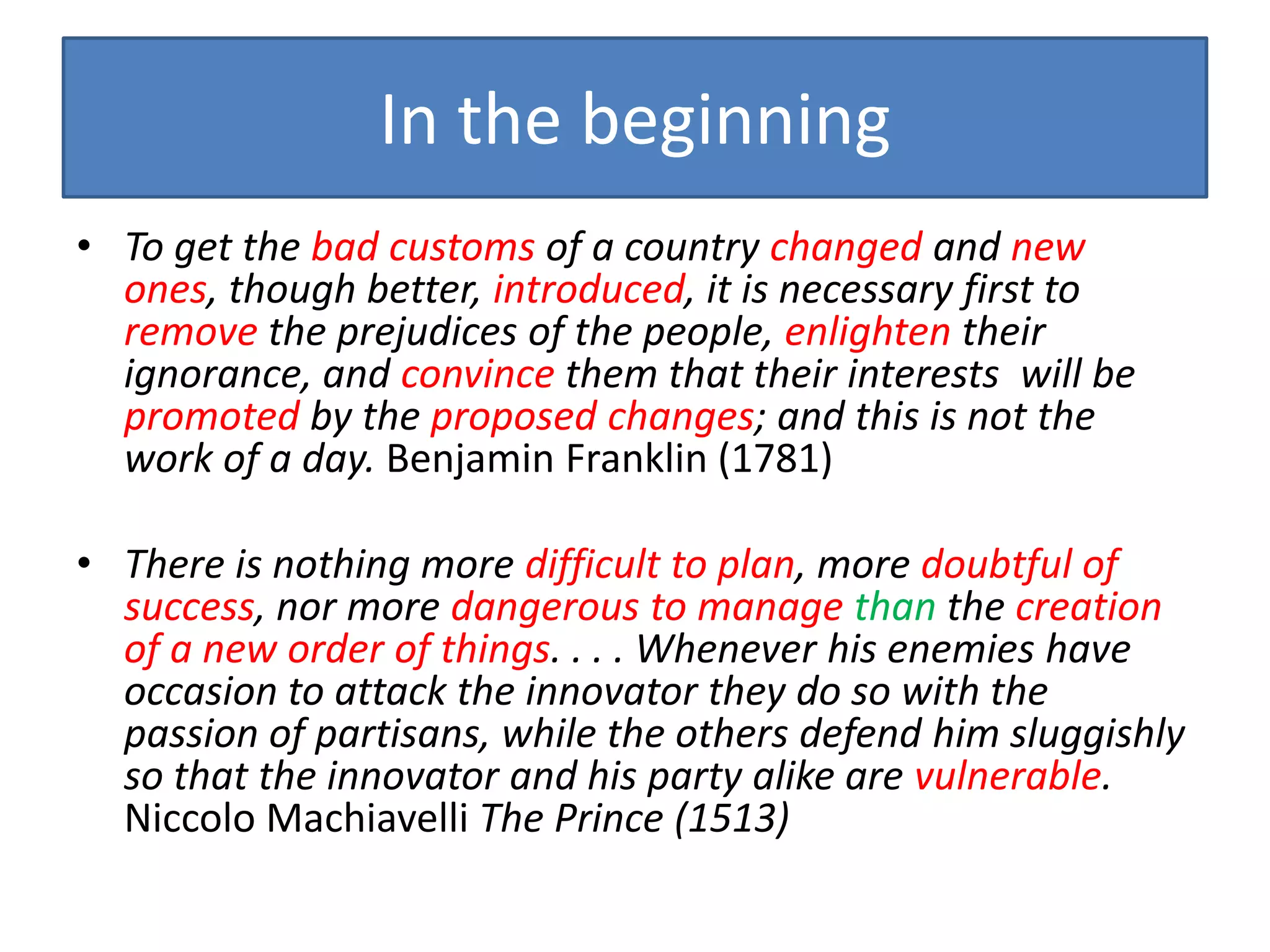 In the beginning
• To get the bad customs of a country changed and new
  ones, though better, introduced, it is necessary first to
  remove the prejudices of the people, enlighten their
  ignorance, and convince them that their interests will be
  promoted by the proposed changes; and this is not the
  work of a day. Benjamin Franklin (1781)

• There is nothing more difficult to plan, more doubtful of
  success, nor more dangerous to manage than the creation
  of a new order of things. . . . Whenever his enemies have
  occasion to attack the innovator they do so with the
  passion of partisans, while the others defend him sluggishly
  so that the innovator and his party alike are vulnerable.
  Niccolo Machiavelli The Prince (1513)
 
