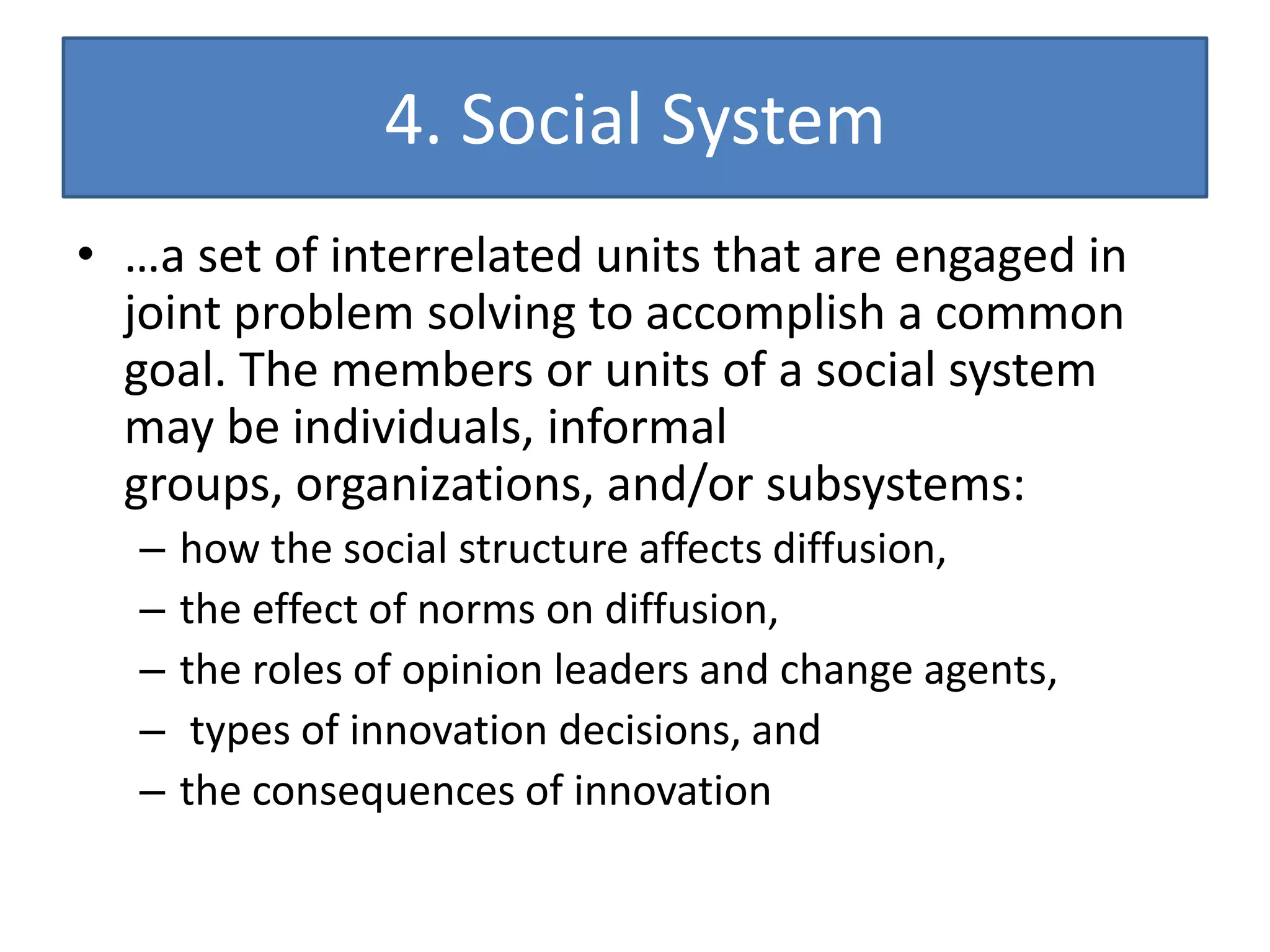 4. Social System
• …a set of interrelated units that are engaged in
  joint problem solving to accomplish a common
  goal. The members or units of a social system
  may be individuals, informal
  groups, organizations, and/or subsystems:
   –   how the social structure affects diffusion,
   –   the effect of norms on diffusion,
   –   the roles of opinion leaders and change agents,
   –    types of innovation decisions, and
   –   the consequences of innovation
 