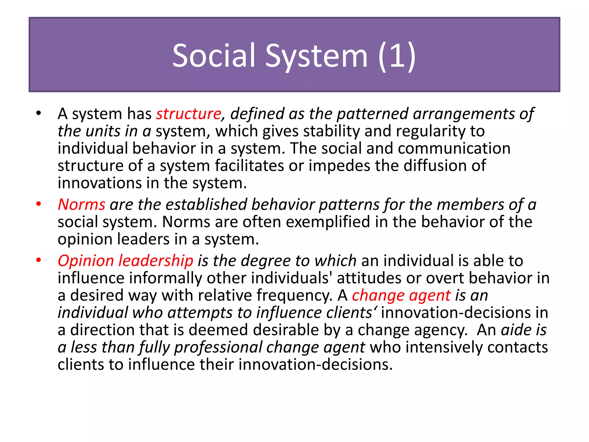 Social System (1)
• A system has structure, defined as the patterned arrangements of
  the units in a system, which gives stability and regularity to
  individual behavior in a system. The social and communication
  structure of a system facilitates or impedes the diffusion of
  innovations in the system.
• Norms are the established behavior patterns for the members of a
  social system. Norms are often exemplified in the behavior of the
  opinion leaders in a system.
• Opinion leadership is the degree to which an individual is able to
  influence informally other individuals' attitudes or overt behavior in
  a desired way with relative frequency. A change agent is an
  individual who attempts to influence clients‘ innovation-decisions in
  a direction that is deemed desirable by a change agency. An aide is
  a less than fully professional change agent who intensively contacts
  clients to influence their innovation-decisions.
 