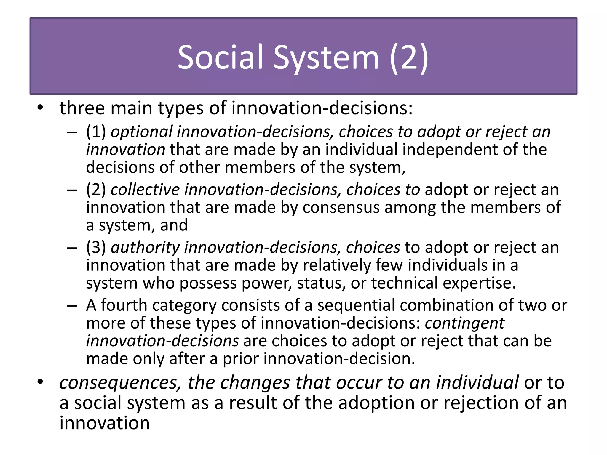 Social System (2)
• three main types of innovation-decisions:
   – (1) optional innovation-decisions, choices to adopt or reject an
     innovation that are made by an individual independent of the
     decisions of other members of the system,
   – (2) collective innovation-decisions, choices to adopt or reject an
     innovation that are made by consensus among the members of
     a system, and
   – (3) authority innovation-decisions, choices to adopt or reject an
     innovation that are made by relatively few individuals in a
     system who possess power, status, or technical expertise.
   – A fourth category consists of a sequential combination of two or
     more of these types of innovation-decisions: contingent
     innovation-decisions are choices to adopt or reject that can be
     made only after a prior innovation-decision.
• consequences, the changes that occur to an individual or to
  a social system as a result of the adoption or rejection of an
  innovation
 