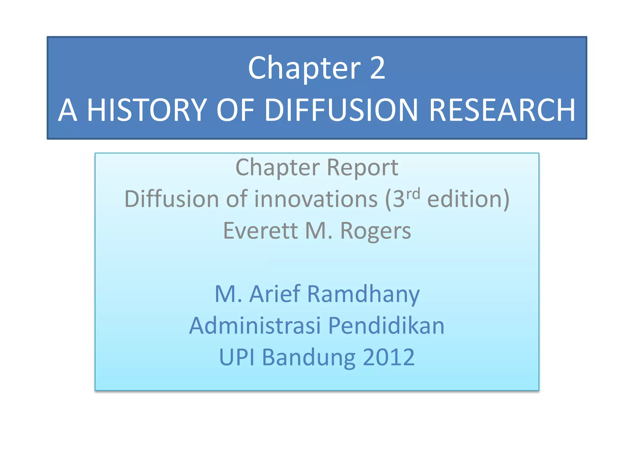 Chapter 2
A HISTORY OF DIFFUSION RESEARCH
              Chapter Report
   Diffusion of innovations (3rd edition)
            Everett M. Rogers

           M. Arief Ramdhany
         Administrasi Pendidikan
           UPI Bandung 2012
 