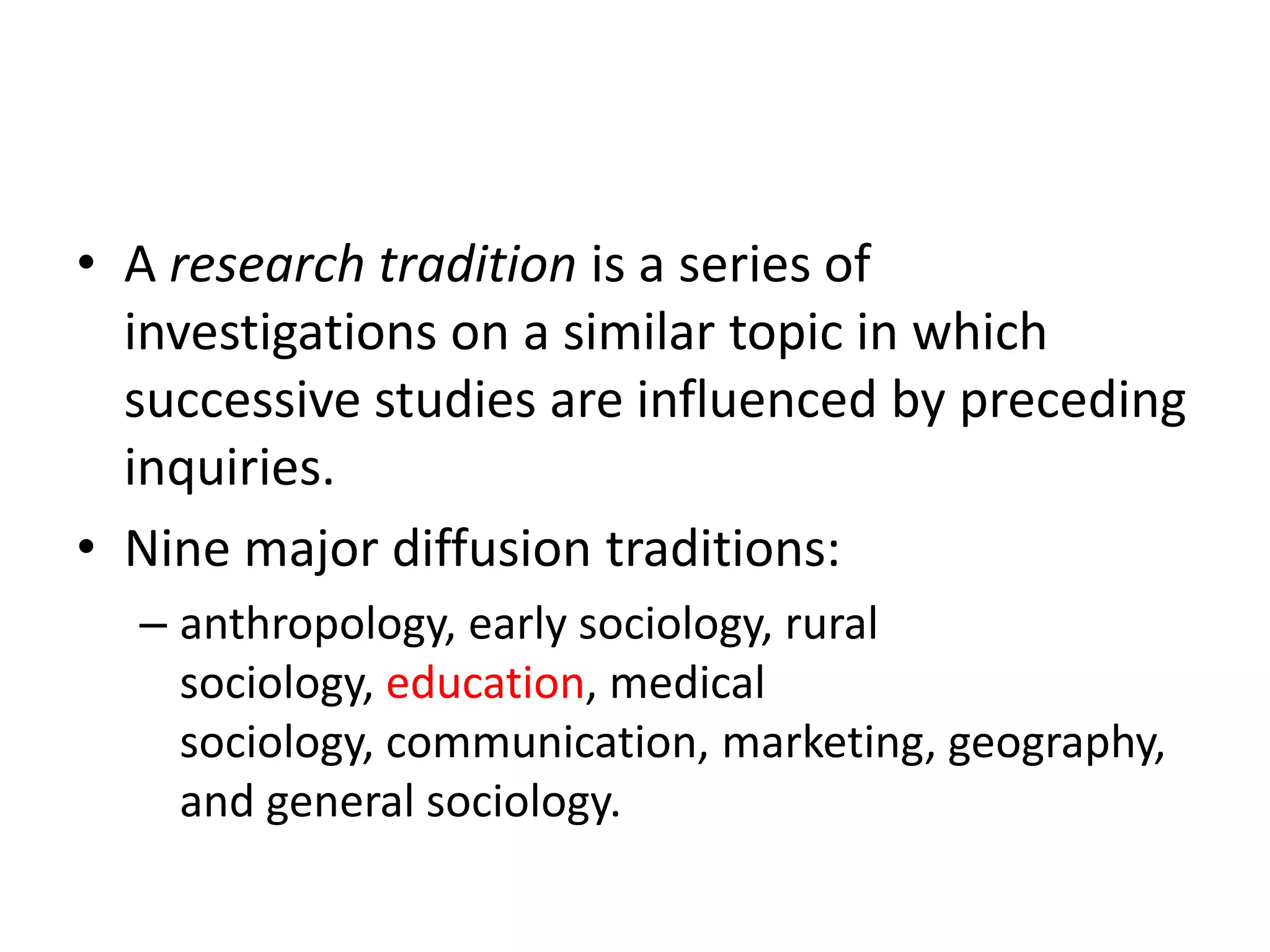 • A research tradition is a series of
  investigations on a similar topic in which
  successive studies are influenced by preceding
  inquiries.
• Nine major diffusion traditions:
  – anthropology, early sociology, rural
    sociology, education, medical
    sociology, communication, marketing, geography,
    and general sociology.
 