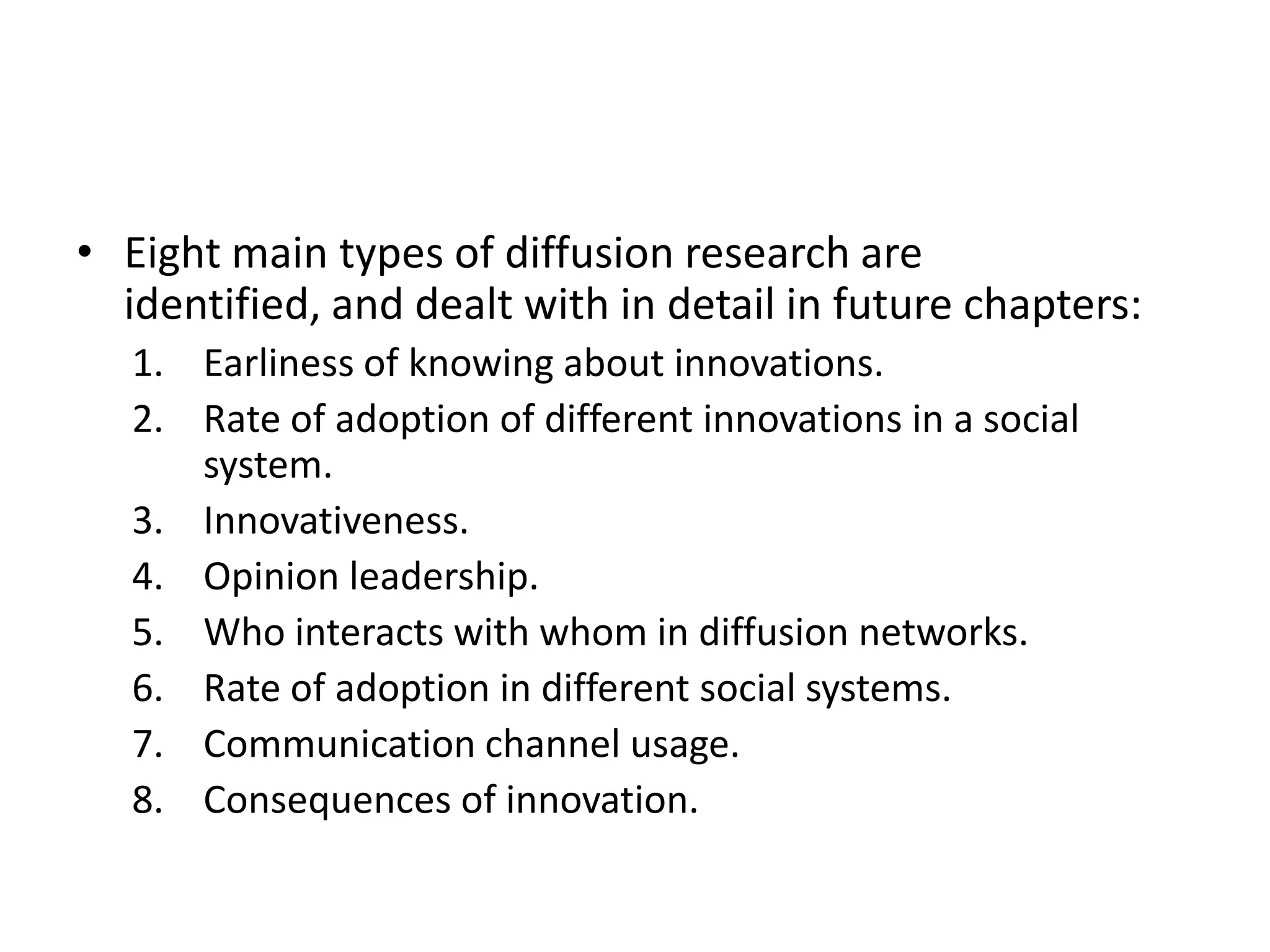 • Eight main types of diffusion research are
  identified, and dealt with in detail in future chapters:
   1. Earliness of knowing about innovations.
   2. Rate of adoption of different innovations in a social
      system.
   3. Innovativeness.
   4. Opinion leadership.
   5. Who interacts with whom in diffusion networks.
   6. Rate of adoption in different social systems.
   7. Communication channel usage.
   8. Consequences of innovation.
 