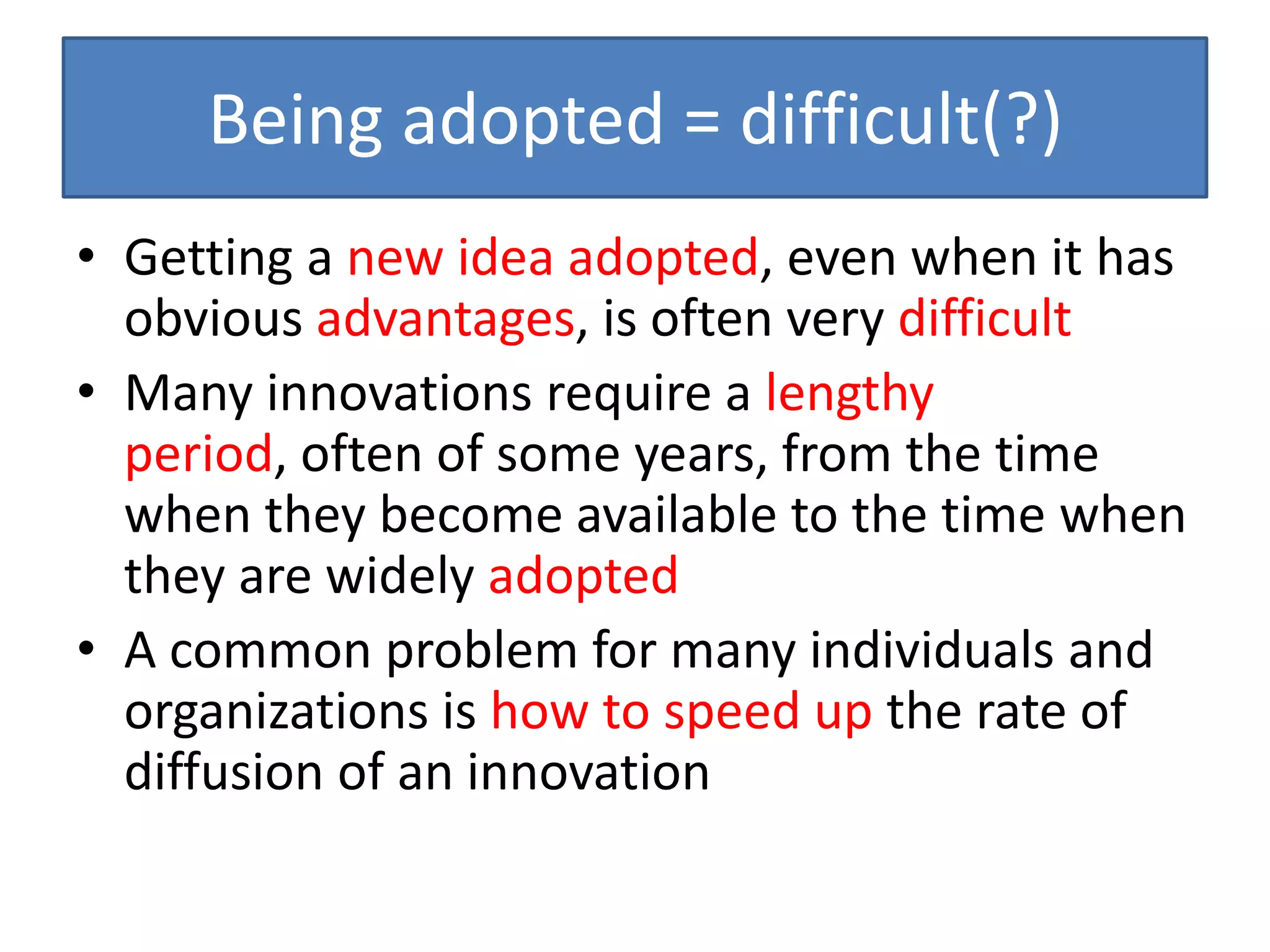 Being adopted = difficult(?)
• Getting a new idea adopted, even when it has
  obvious advantages, is often very difficult
• Many innovations require a lengthy
  period, often of some years, from the time
  when they become available to the time when
  they are widely adopted
• A common problem for many individuals and
  organizations is how to speed up the rate of
  diffusion of an innovation
 
