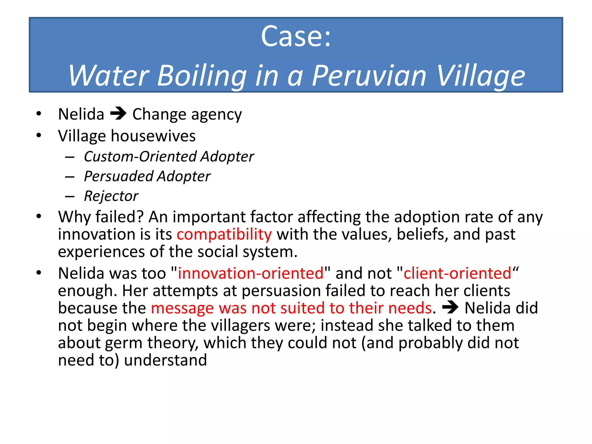 Case:
    Water Boiling in a Peruvian Village
• Nelida  Change agency
• Village housewives
   – Custom-Oriented Adopter
   – Persuaded Adopter
   – Rejector
• Why failed? An important factor affecting the adoption rate of any
  innovation is its compatibility with the values, beliefs, and past
  experiences of the social system.
• Nelida was too "innovation-oriented" and not "client-oriented“
  enough. Her attempts at persuasion failed to reach her clients
  because the message was not suited to their needs.  Nelida did
  not begin where the villagers were; instead she talked to them
  about germ theory, which they could not (and probably did not
  need to) understand
 