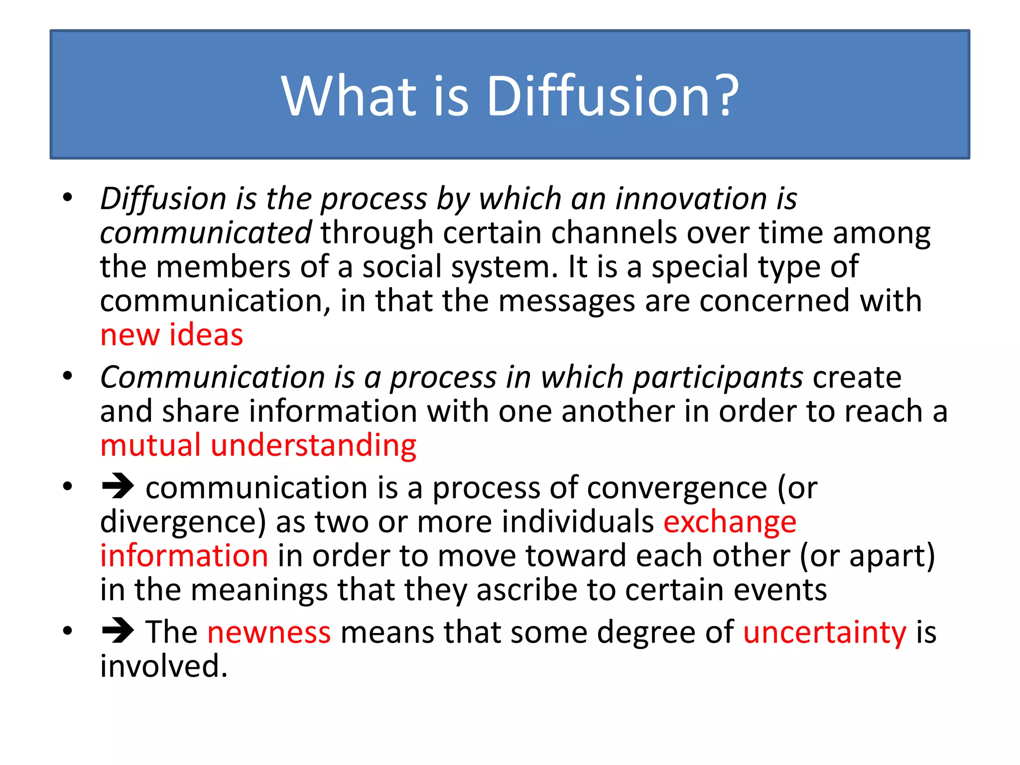 What is Diffusion?
• Diffusion is the process by which an innovation is
  communicated through certain channels over time among
  the members of a social system. It is a special type of
  communication, in that the messages are concerned with
  new ideas
• Communication is a process in which participants create
  and share information with one another in order to reach a
  mutual understanding
•  communication is a process of convergence (or
  divergence) as two or more individuals exchange
  information in order to move toward each other (or apart)
  in the meanings that they ascribe to certain events
•  The newness means that some degree of uncertainty is
  involved.
 
