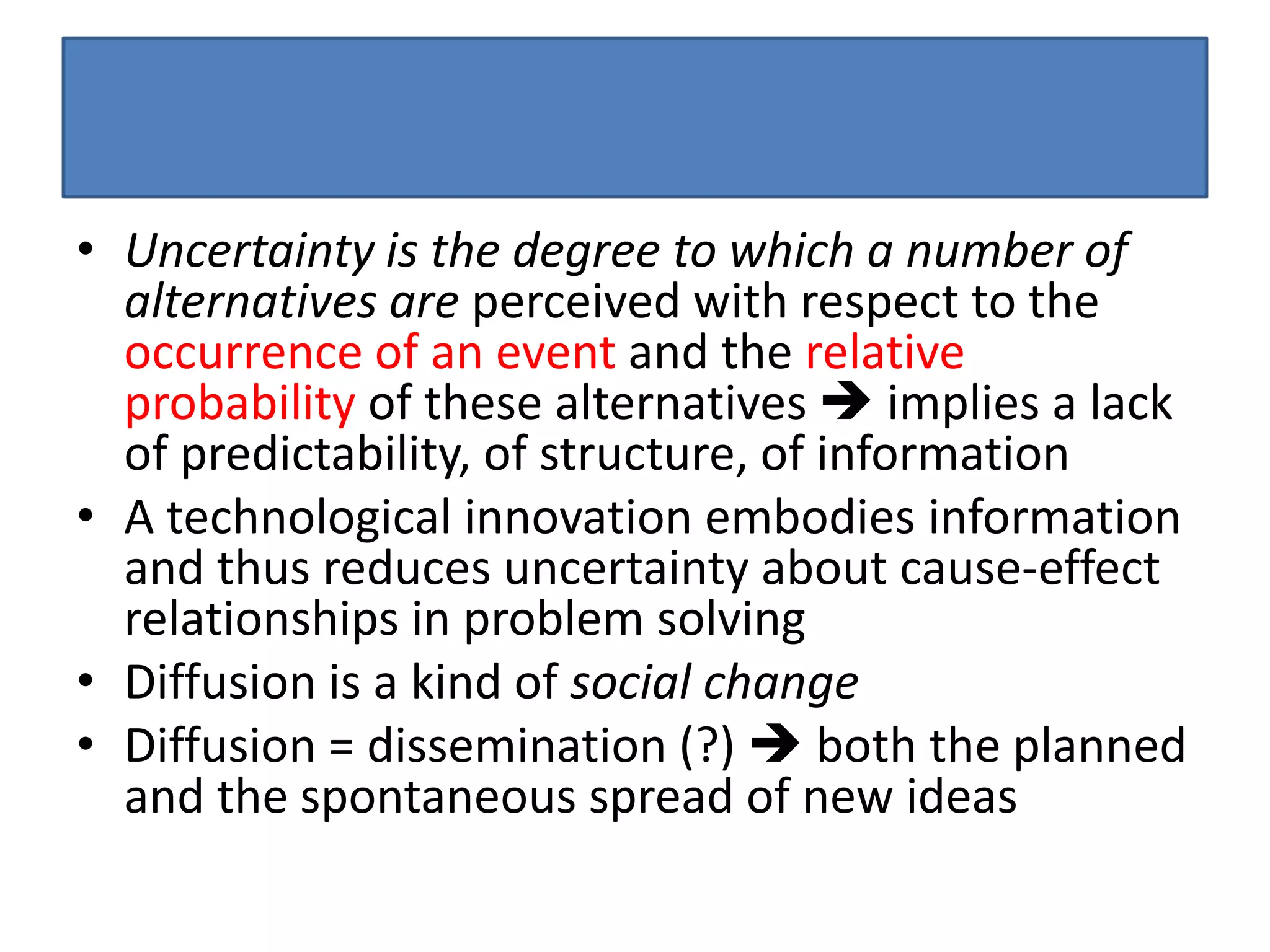 • Uncertainty is the degree to which a number of
  alternatives are perceived with respect to the
  occurrence of an event and the relative
  probability of these alternatives  implies a lack
  of predictability, of structure, of information
• A technological innovation embodies information
  and thus reduces uncertainty about cause-effect
  relationships in problem solving
• Diffusion is a kind of social change
• Diffusion = dissemination (?)  both the planned
  and the spontaneous spread of new ideas
 