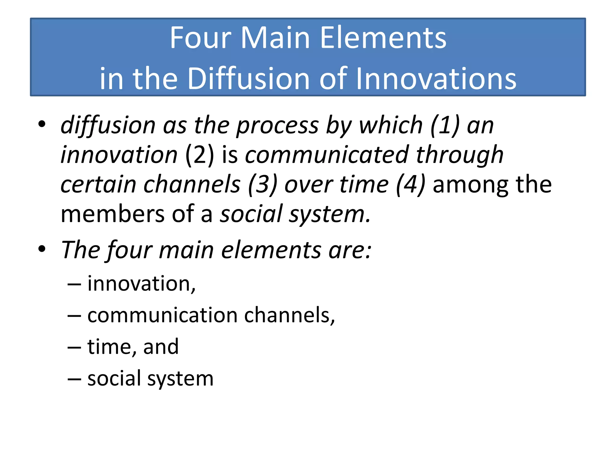 Four Main Elements
     in the Diffusion of Innovations
• diffusion as the process by which (1) an
  innovation (2) is communicated through
  certain channels (3) over time (4) among the
  members of a social system.
• The four main elements are:
  – innovation,
  – communication channels,
  – time, and
  – social system
 