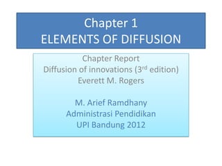 Chapter 1
ELEMENTS OF DIFFUSION
           Chapter Report
Diffusion of innovations (3rd edition)
         Everett M. Rogers

        M. Arief Ramdhany
      Administrasi Pendidikan
        UPI Bandung 2012
 