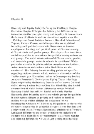 Chapter 12
Diversity and Equity Today Defining the Challenge Chapter
Overview Chapter 12 begins by defining the differences be-
tween two similar concepts: equity and equality. It then reviews
the history of efforts to address educational equity since the
1954 Supreme Court decision Brown v. Board of Education of
Topeka, Kansas. Current social inequalities are explained,
including such political–economic dimensions as income,
employment, housing, and political power differences among
different ethnic and gender groups. The chapter then turns from
social inequalities to educational inequalities among various so-
cial groups. The social construction of different ethnic, gender,
and economic groups’ status in schools is considered. While
particular attention is paid to African Americans and Latinos,
Asian Americans and students with disabilities are also
considered. The Primary Source reading points out specifics
regarding socio-economic, ethnic and racial dimensions of the
“achievement gap. Educational Aims in Contemporary Society
Analytic Framework Diversity and Equity Today IIdeollogy
Equal opportunity Meritocracy Genetic deficit theory Cultural
deficit theory Racism Sexism Class bias Disability bias Social
construction of which human differences matter Political
Economy Social inequalities: Racial and ethnic Gender
Economic class Diversity across and within groups Inequalities
in employment Effects of poverty and racism on families
Income versus wealth differences Education for All
Handicapped Children Act Schooling Inequalities in educational
resources Inequalities in educational expectations Standardized
achievement test differences Educational attainment differences
Language differences and school achievement Inclusion of
students with disabilities in “mainstream” classrooms Gender
and learning differences No Child Left Behind Introduction:
 