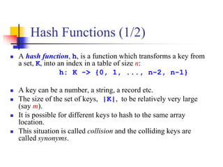 Hash Functions (1/2)
 A hash function, h, is a function which transforms a key from
a set, K, into an index in a table of size n:
h: K -> {0, 1, ..., n-2, n-1}
 A key can be a number, a string, a record etc.
 The size of the set of keys, |K|, to be relatively very large
(say m).
 It is possible for different keys to hash to the same array
location.
 This situation is called collision and the colliding keys are
called synonyms.
 