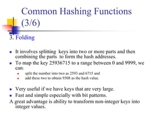 3. Folding
 It involves splitting keys into two or more parts and then
combining the parts to form the hash addresses.
 To map the key 25936715 to a range between 0 and 9999, we
can:
 split the number into two as 2593 and 6715 and
 add these two to obtain 9308 as the hash value.
 Very useful if we have keys that are very large.
 Fast and simple especially with bit patterns.
A great advantage is ability to transform non-integer keys into
integer values.
Common Hashing Functions
(3/6)
 