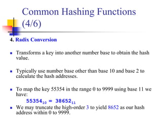 4. Radix Conversion
 Transforms a key into another number base to obtain the hash
value.
 Typically use number base other than base 10 and base 2 to
calculate the hash addresses.
 To map the key 55354 in the range 0 to 9999 using base 11 we
have:
5535410 = 3865211
 We may truncate the high-order 3 to yield 8652 as our hash
address within 0 to 9999.
Common Hashing Functions
(4/6)
 