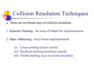 Collision Resolution Techniques
 There are two broad ways of collision resolution:
1. Separate Chaining:: An array of linked list implementation.
2. Open Addressing: Array-based implementation.
(i) Linear probing (linear search)
(ii) Quadratic probing (nonlinear search)
(iii) Double hashing (uses two hash functions)
 