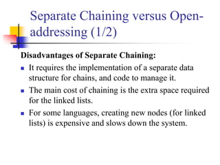 Separate Chaining versus Open-
addressing (1/2)
Disadvantages of Separate Chaining:
 It requires the implementation of a separate data
structure for chains, and code to manage it.
 The main cost of chaining is the extra space required
for the linked lists.
 For some languages, creating new nodes (for linked
lists) is expensive and slows down the system.
 