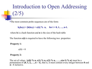 The most common probe sequences are of the form:
hi(key) = [h(key) + c(i)] % n, for i = 0, 1, …, n-1.
where h is a hash function and n is the size of the hash table
The function c(i) is required to have the following two properties:
Property 1:
c(0) = 0
Property 2:
The set of values {c(0) % n, c(1) % n, c(2) % n, . . . , c(n-1) % n} must be a
permutation of {0, 1, 2,. . ., n – 1}, that is, it must contain every integer between 0 and
n - 1 inclusive.
Introduction to Open Addressing
(2/5)
 