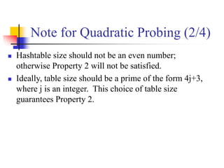 Note for Quadratic Probing (2/4)
 Hashtable size should not be an even number;
otherwise Property 2 will not be satisfied.
 Ideally, table size should be a prime of the form 4j+3,
where j is an integer. This choice of table size
guarantees Property 2.
 