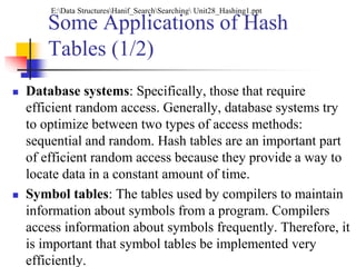 Some Applications of Hash
Tables (1/2)
 Database systems: Specifically, those that require
efficient random access. Generally, database systems try
to optimize between two types of access methods:
sequential and random. Hash tables are an important part
of efficient random access because they provide a way to
locate data in a constant amount of time.
 Symbol tables: The tables used by compilers to maintain
information about symbols from a program. Compilers
access information about symbols frequently. Therefore, it
is important that symbol tables be implemented very
efficiently.
E:Data StructuresHanif_SearchSearching Unit28_Hashing1.ppt
 