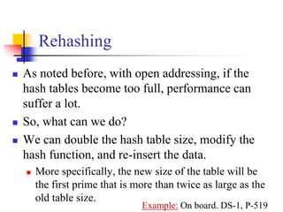 Rehashing
 As noted before, with open addressing, if the
hash tables become too full, performance can
suffer a lot.
 So, what can we do?
 We can double the hash table size, modify the
hash function, and re-insert the data.
 More specifically, the new size of the table will be
the first prime that is more than twice as large as the
old table size.
Example: On board. DS-1, P-519
 
