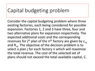 Capital budgeting problem
Consider the capital budgeting problem where three
existing factories, each being considered for possible
expansion. Factories 1, 2 and 3 have three, four and
two alternative plans for expansion respectively. The
expected additional costs and the corresponding
revenues for jth plan of the nth factory are given by cnj
and Rnj. The objective of the decision problem is to
select a plan j for each factory n which will maximize
the total revenue. The cost of the selected set of
plans should not exceed the total available capital, C.
 