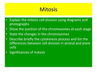 Mitosis
• Explain the mitotic cell division using diagrams and
  photographs
• Show the position of the chromosomes at each stage
• State the changes in the chromosomes
• Describe briefly the cytokinesis process and list the
  differences between cell division in animal and plant
  cells
• Significances of mitosis
 