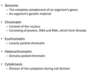 • Genome
   – The complete complement of an organism’s genes
   – An organism’s genetic material

• Chromatin
   – Content of the nucleus
   – Consisting of protein, DNA and RNA, which form threads

• Euchromatin
   – Loosely packed chromatin

• Heterochromatin
   – Densely packed chromatin

• Cytokinesis
   – Division of the cytoplasm during cell division
 