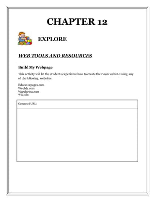 WEB TOOLS AND RESOURCES
Build My Webpage
This activity will let the students experience how to create their own website using any
of the following websites:
Educatorpages.com
Weebly.com
Wordpress.com
Wix.com
Generated URL:
CHAPTER 12
EXPLORE
 