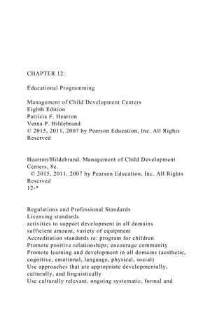 CHAPTER 12:
Educational Programming
Management of Child Development Centers
Eighth Edition
Patricia F. Hearron
Verna P. Hildebrand
© 2015, 2011, 2007 by Pearson Education, Inc. All Rights
Reserved
Hearron/Hildebrand. Management of Child Development
Centers, 8e.
© 2015, 2011, 2007 by Pearson Education, Inc. All Rights
Reserved
12-*
Regulations and Professional Standards
Licensing standards
activities to support development in all domains
sufficient amount, variety of equipment
Accreditation standards re: program for children
Promote positive relationships; encourage community
Promote learning and development in all domains (aesthetic,
cognitive, emotional, language, physical, social)
Use approaches that are appropriate developmentally,
culturally, and linguistically
Use culturally relevant, ongoing systematic, formal and
 