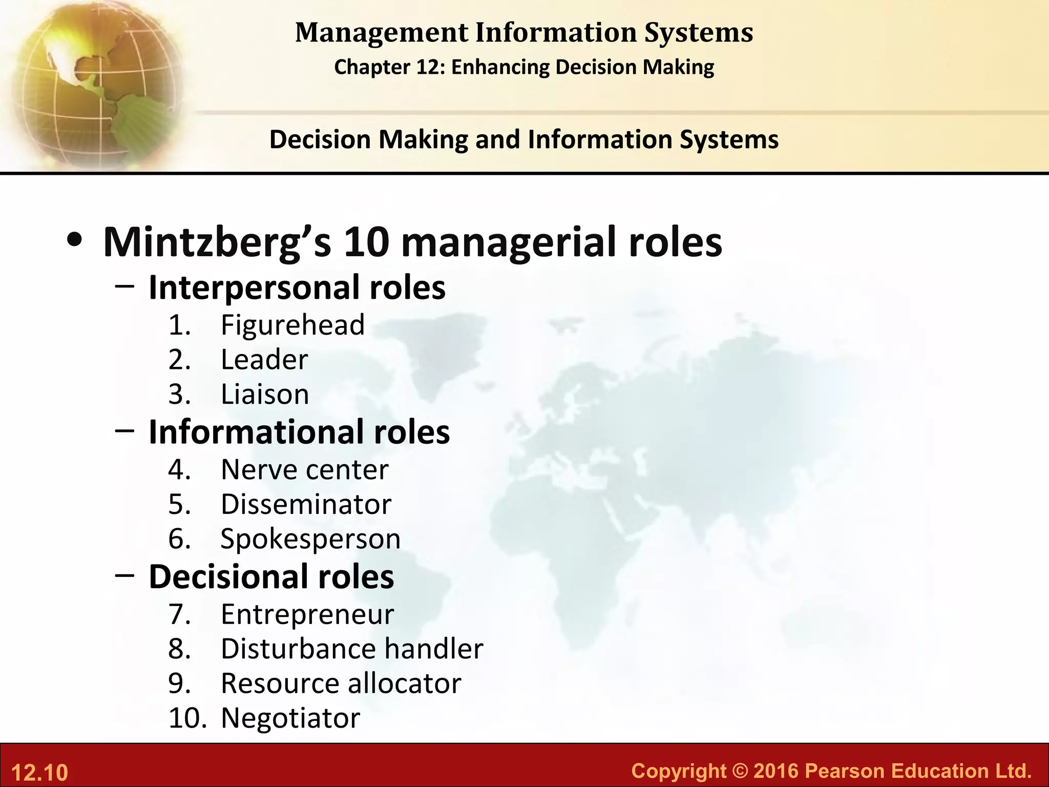 12.10 Copyright © 2016 Pearson Education Ltd.
Management Information Systems
Chapter 12: Enhancing Decision Making
• Mintzberg’s 10 managerial roles
– Interpersonal roles
1. Figurehead
2. Leader
3. Liaison
– Informational roles
4. Nerve center
5. Disseminator
6. Spokesperson
– Decisional roles
7. Entrepreneur
8. Disturbance handler
9. Resource allocator
10. Negotiator
Decision Making and Information Systems
 