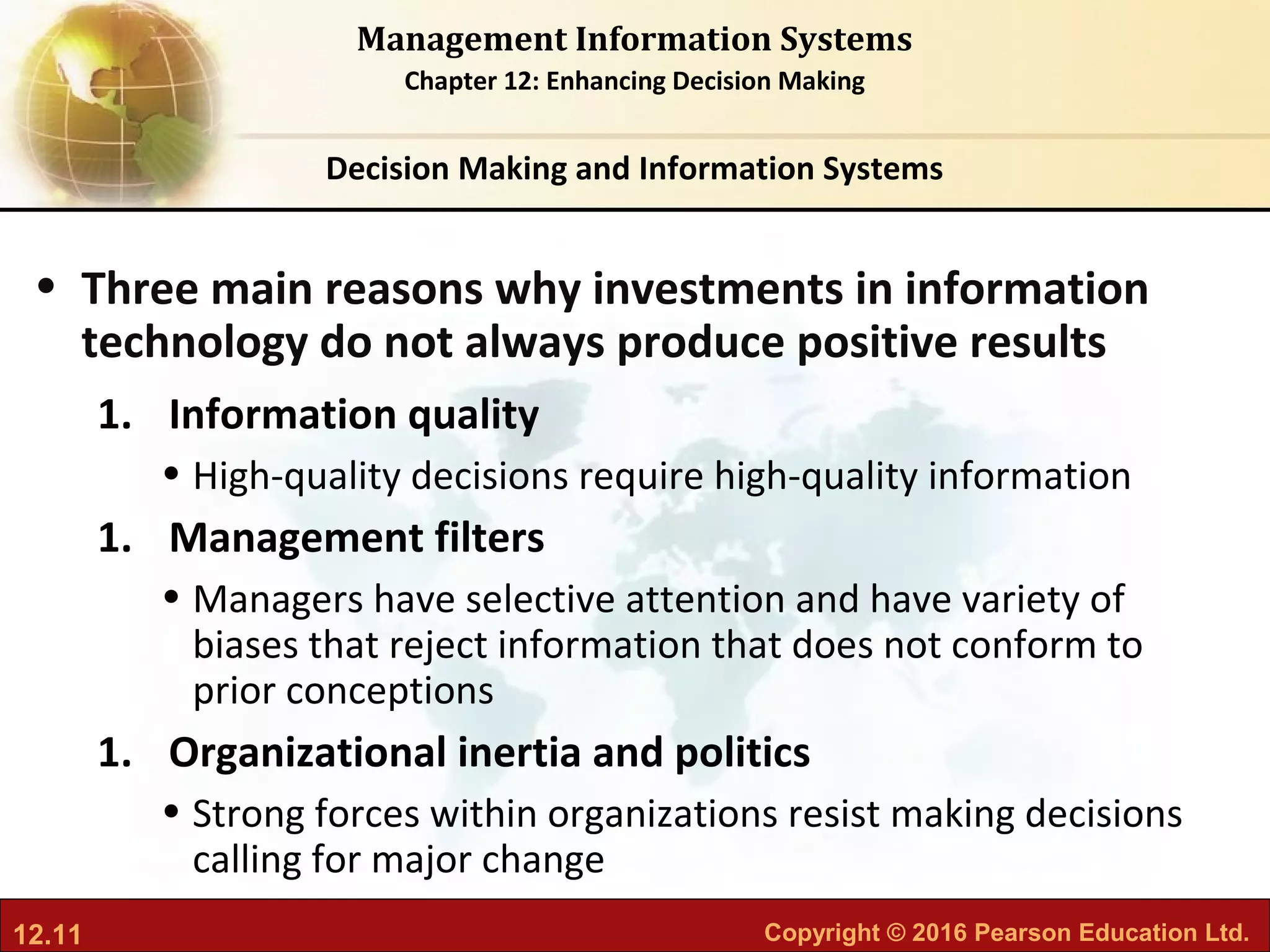12.11 Copyright © 2016 Pearson Education Ltd.
Management Information Systems
Chapter 12: Enhancing Decision Making
• Three main reasons why investments in information
technology do not always produce positive results
1. Information quality
• High-quality decisions require high-quality information
1. Management filters
• Managers have selective attention and have variety of
biases that reject information that does not conform to
prior conceptions
1. Organizational inertia and politics
• Strong forces within organizations resist making decisions
calling for major change
Decision Making and Information Systems
 