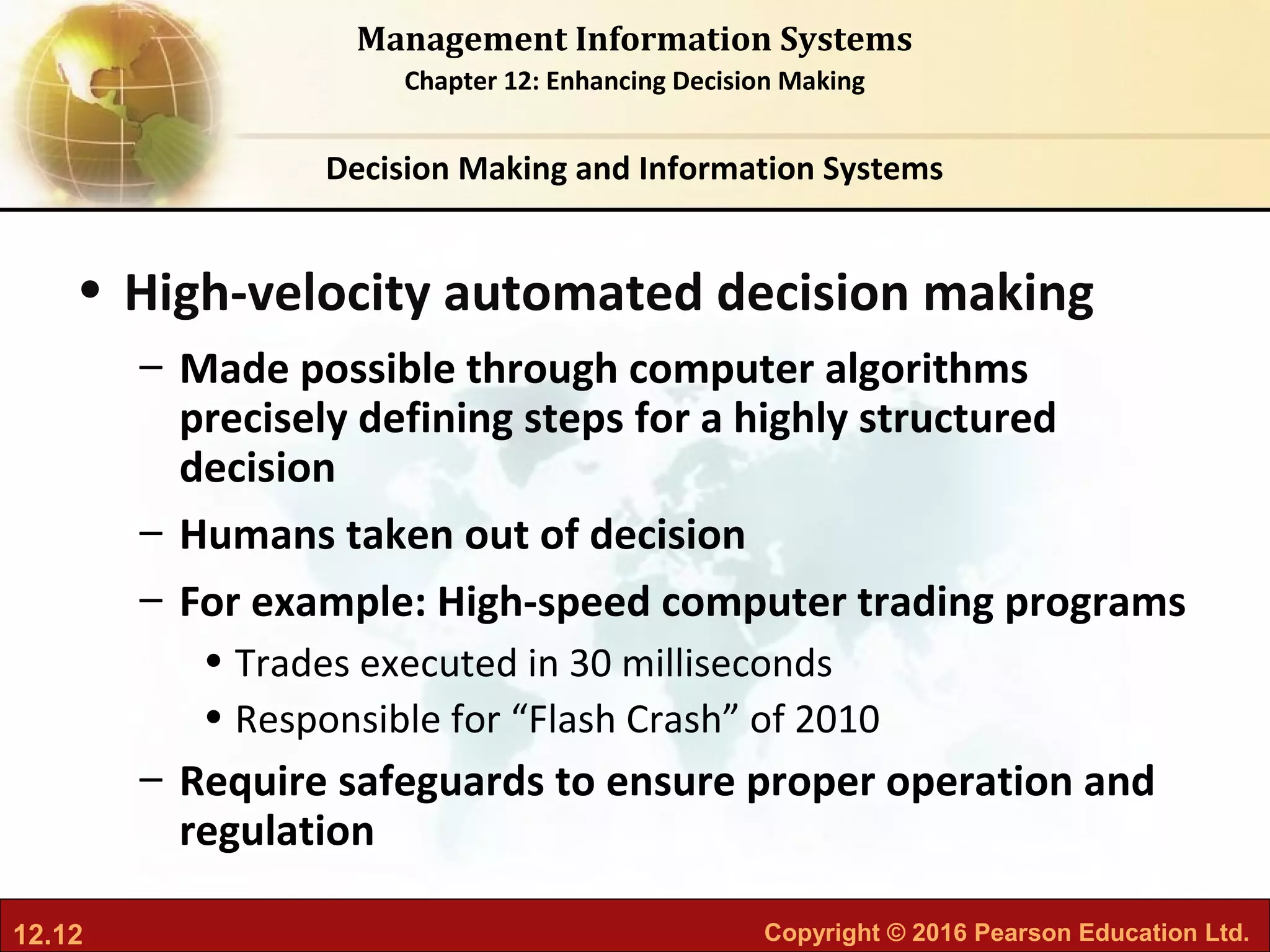 12.12 Copyright © 2016 Pearson Education Ltd.
Management Information Systems
Chapter 12: Enhancing Decision Making
• High-velocity automated decision making
– Made possible through computer algorithms
precisely defining steps for a highly structured
decision
– Humans taken out of decision
– For example: High-speed computer trading programs
• Trades executed in 30 milliseconds
• Responsible for “Flash Crash” of 2010
– Require safeguards to ensure proper operation and
regulation
Decision Making and Information Systems
 
