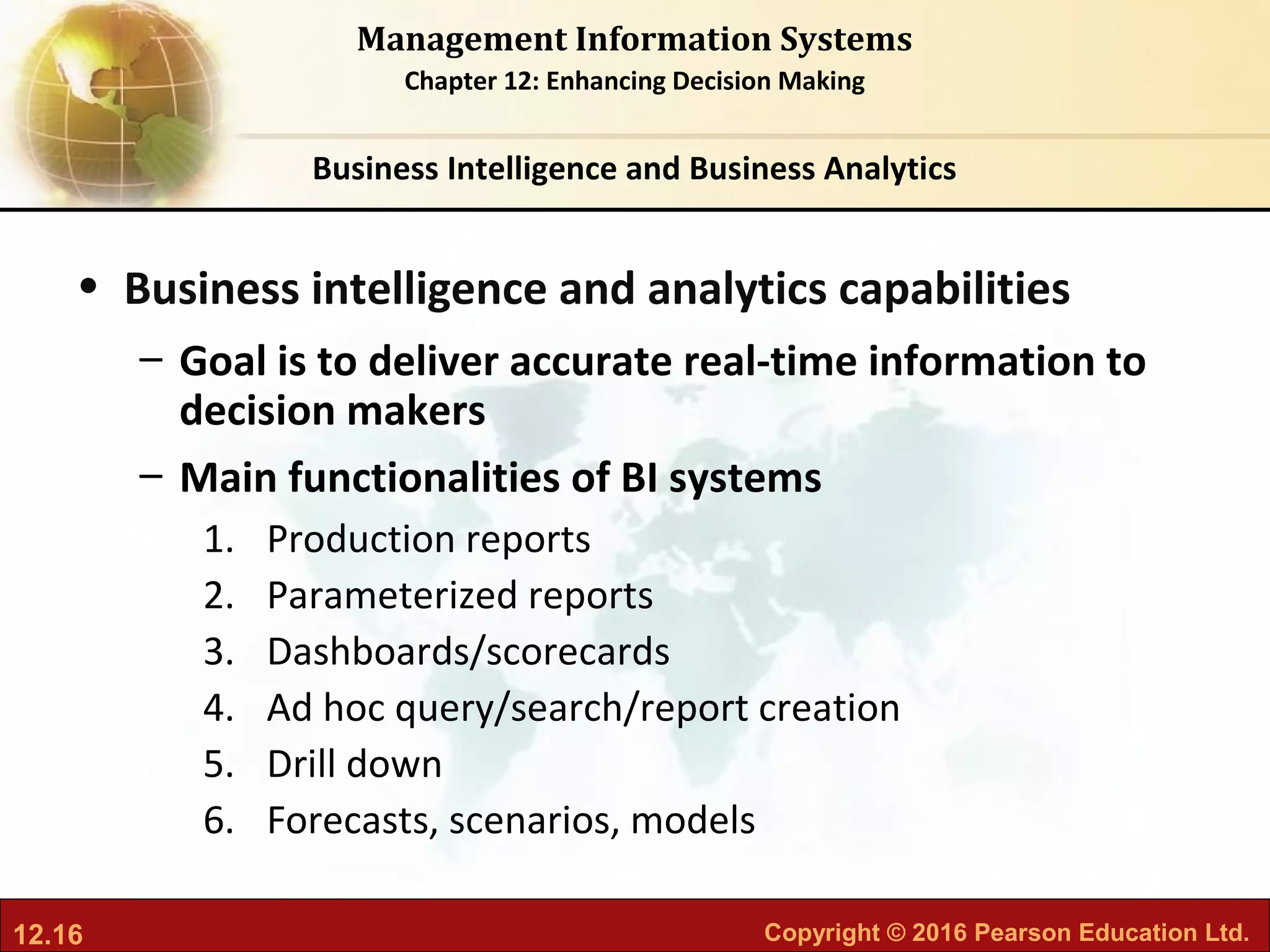 12.16 Copyright © 2016 Pearson Education Ltd.
Management Information Systems
Chapter 12: Enhancing Decision Making
• Business intelligence and analytics capabilities
– Goal is to deliver accurate real-time information to
decision makers
– Main functionalities of BI systems
1. Production reports
2. Parameterized reports
3. Dashboards/scorecards
4. Ad hoc query/search/report creation
5. Drill down
6. Forecasts, scenarios, models
Business Intelligence and Business Analytics
 