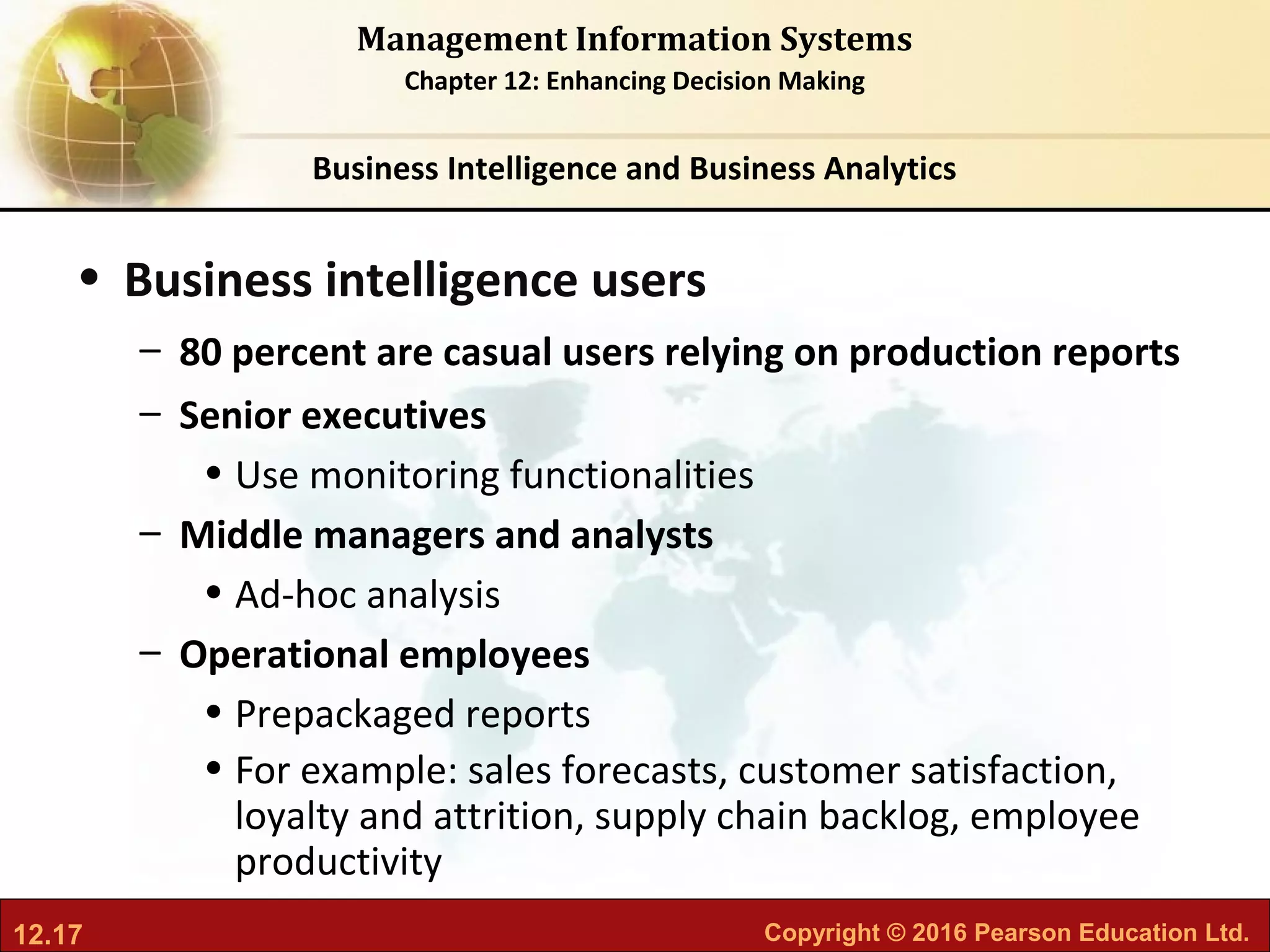 12.17 Copyright © 2016 Pearson Education Ltd.
Management Information Systems
Chapter 12: Enhancing Decision Making
• Business intelligence users
– 80 percent are casual users relying on production reports
– Senior executives
• Use monitoring functionalities
– Middle managers and analysts
• Ad-hoc analysis
– Operational employees
• Prepackaged reports
• For example: sales forecasts, customer satisfaction,
loyalty and attrition, supply chain backlog, employee
productivity
Business Intelligence and Business Analytics
 