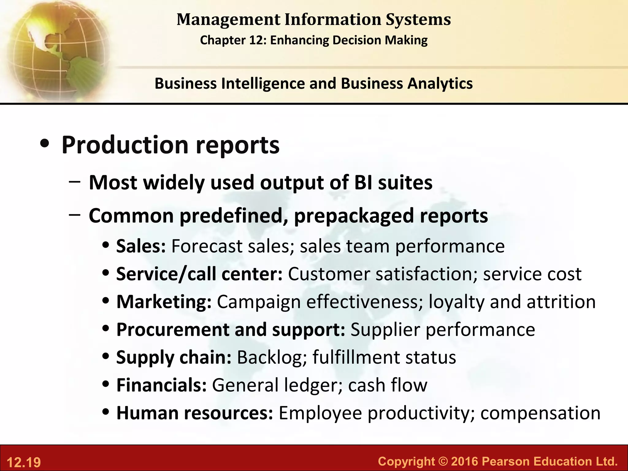 12.19 Copyright © 2016 Pearson Education Ltd.
Management Information Systems
Chapter 12: Enhancing Decision Making
• Production reports
– Most widely used output of BI suites
– Common predefined, prepackaged reports
• Sales: Forecast sales; sales team performance
• Service/call center: Customer satisfaction; service cost
• Marketing: Campaign effectiveness; loyalty and attrition
• Procurement and support: Supplier performance
• Supply chain: Backlog; fulfillment status
• Financials: General ledger; cash flow
• Human resources: Employee productivity; compensation
Business Intelligence and Business Analytics
 