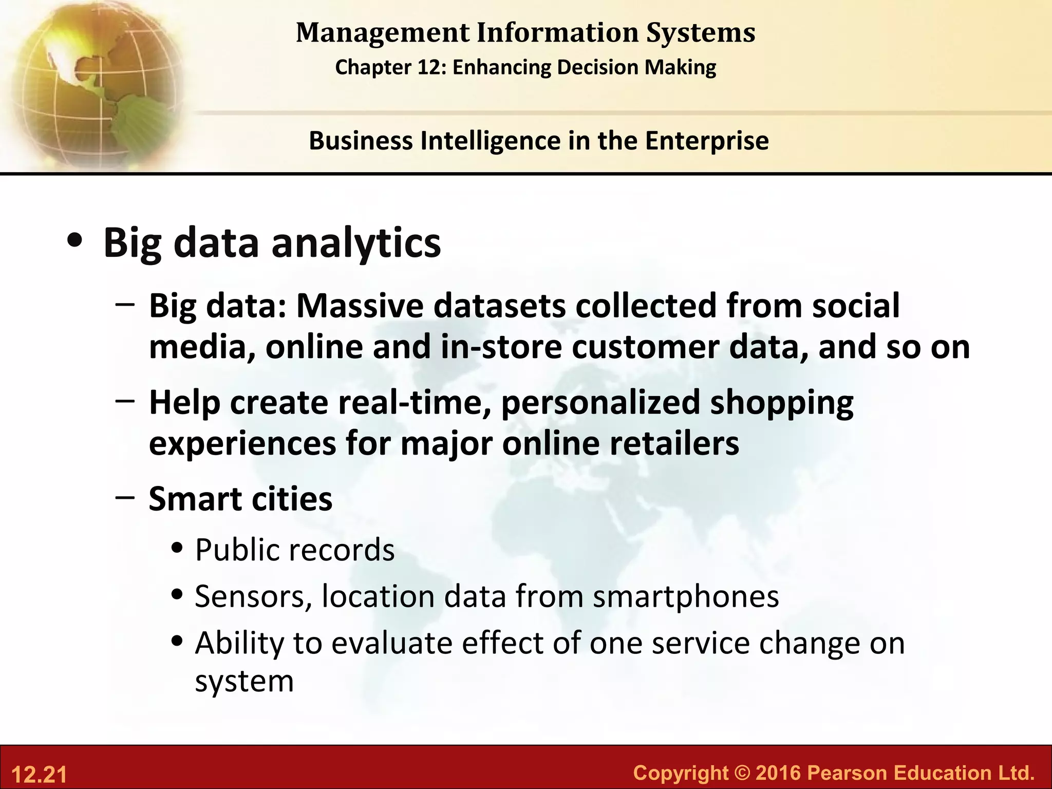 12.21 Copyright © 2016 Pearson Education Ltd.
Management Information Systems
Chapter 12: Enhancing Decision Making
• Big data analytics
– Big data: Massive datasets collected from social
media, online and in-store customer data, and so on
– Help create real-time, personalized shopping
experiences for major online retailers
– Smart cities
• Public records
• Sensors, location data from smartphones
• Ability to evaluate effect of one service change on
system
Business Intelligence in the Enterprise
 